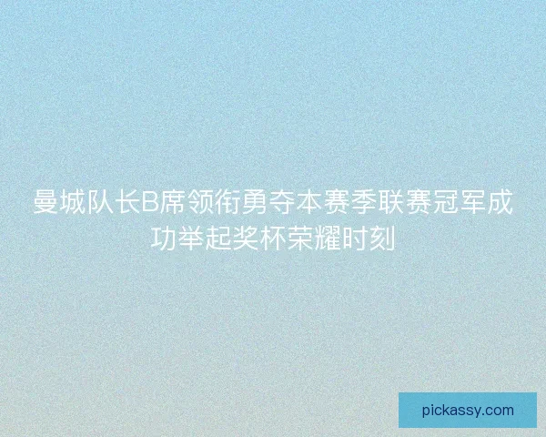 曼城队长B席领衔勇夺本赛季联赛冠军成功举起奖杯荣耀时刻