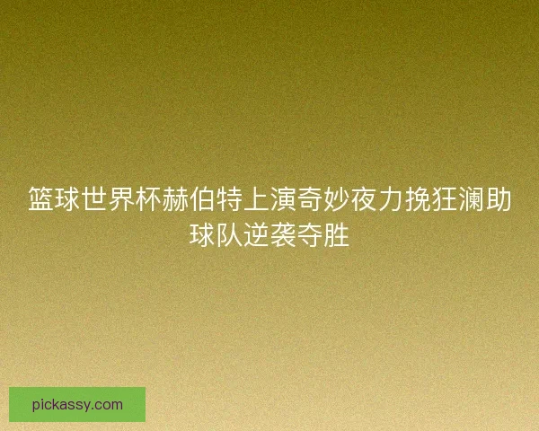 篮球世界杯赫伯特上演奇妙夜力挽狂澜助球队逆袭夺胜